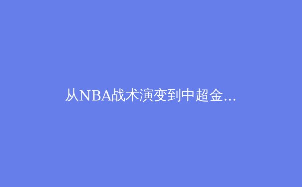 从NBA战术演变到中超金元泡沫：现代体育的商业逻辑与竞技本质博弈