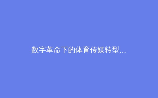 数字革命下的体育传媒转型：从赛场到屏幕的深度博弈 - 3