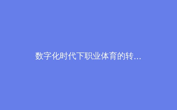 数字化时代下职业体育的转型：从传统竞技到科技融合的深度变革 - 4