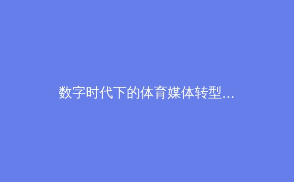 数字时代下的体育媒体转型：从传统报道到沉浸式体验的革新之路