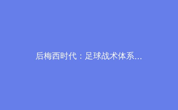 后梅西时代：足球战术体系演变与亚洲新势力的崛起 - 4