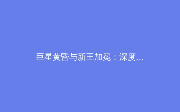 巨星黄昏与新王加冕：深度解析全球体育格局的迭代与未来 - 2