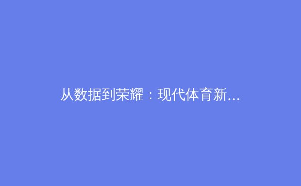 从数据到荣耀：现代体育新闻如何重塑赛事叙事与粉丝体验 - 3
